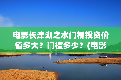 电影长津湖之水门桥投资价值多大？门槛多少？(电影长津湖之水门桥完整版)