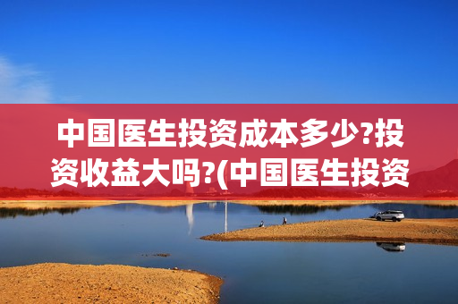 中国医生投资成本多少?投资收益大吗?(中国医生投资收益)