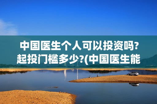 中国医生个人可以投资吗?起投门槛多少?(中国医生能)