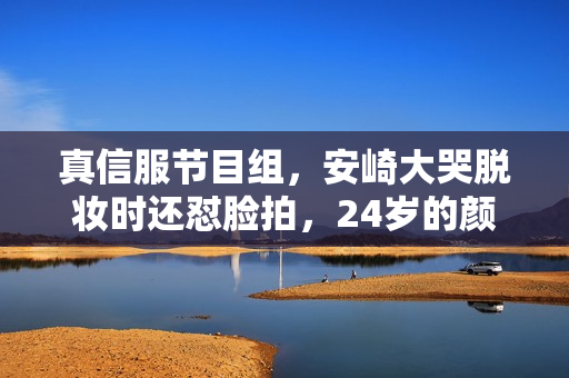 真信服节目组，安崎大哭脱妆时还怼脸拍，24岁的颜值使人不测了