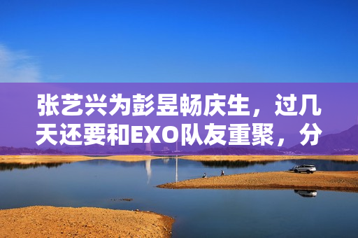 张艺兴为彭昱畅庆生，过几天还要和EXO队友重聚，分缘太好了