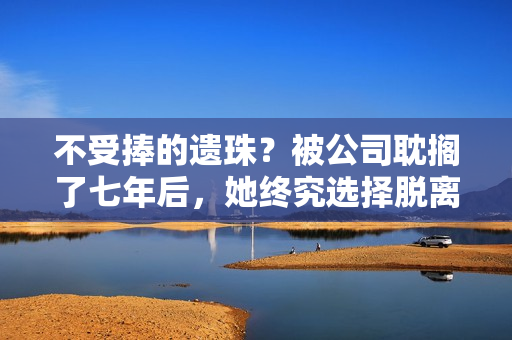 不受捧的遗珠？被公司耽搁了七年后，她终究选择脱离火坑……