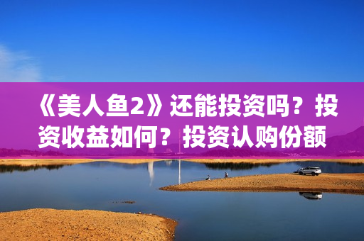 《美人鱼2》还能投资吗？投资收益如何？投资认购份额可信吗？(美人鱼2 主演)