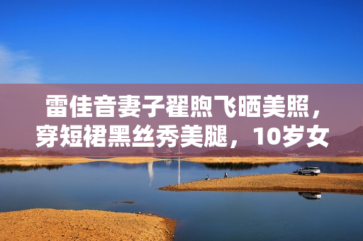 雷佳音妻子翟煦飞晒美照，穿短裙黑丝秀美腿，10岁女儿承继大长腿