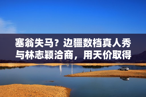 塞翁失马？边疆数档真人秀与林志颖洽商，用天价取得他的复出首秀