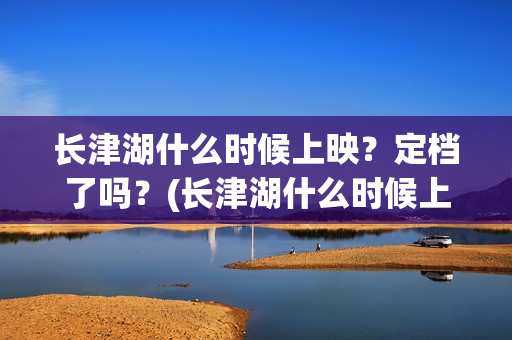 长津湖什么时候上映？定档了吗？(长津湖什么时候上映的电影)