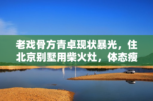 老戏骨方青卓现状暴光，住北京别墅用柴火灶，体态瘦削被指整容