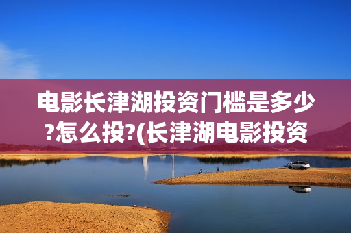 电影长津湖投资门槛是多少?怎么投?(长津湖电影投资商)