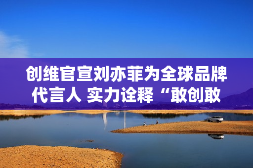 创维官宣刘亦菲为全球品牌代言人 实力诠释“敢创敢为”