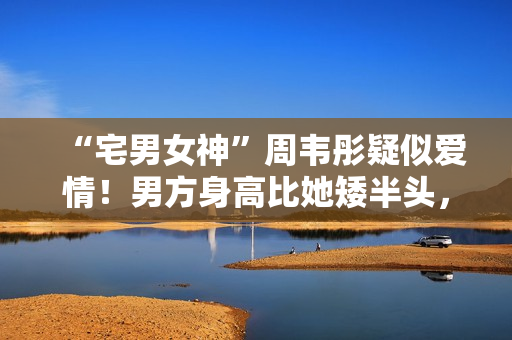 “宅男女神”周韦彤疑似爱情！男方身高比她矮半头，具有万万粉丝