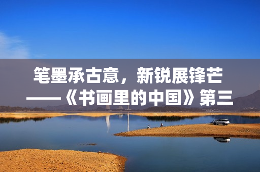 笔墨承古意，新锐展锋芒 ——《书画里的中国》第三季直播直击首届中国画博士生作品展(笔墨诗书)