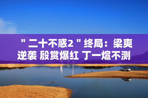 ＂二十不惑2＂终局：梁爽逆袭 殷赏爆红 丁一煊不测