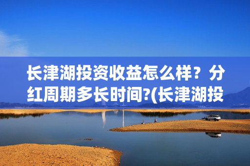 长津湖投资收益怎么样?分红周期多长时间?(长津湖投资收益多少) 长津湖投资收益怎么样?分红周期多长时间?(长津湖投资收益多少)