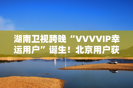 湖南卫视跨晚“VVVVIP幸运用户”诞生！北京用户获超级专属礼包，机酒全包直达海口