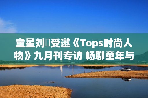 童星刘赟受邀《Tops时尚人物》九月刊专访 畅聊童年与爱