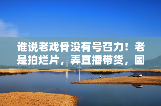 谁说老戏骨没有号召力！老是拍烂片，弄直播带货，固然没市场
