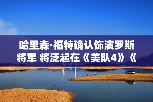 哈里森·福特确认饰演罗斯将军 将泛起在《美队4》《雷霆特工队》中