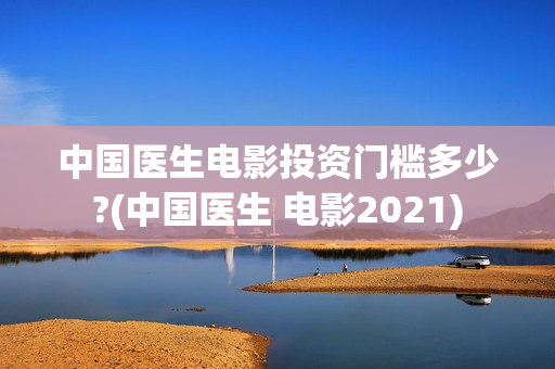 中国医生电影投资门槛多少?(中国医生 电影2021)