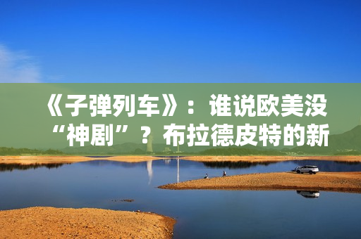 《子弹列车》：谁说欧美没“神剧”？布拉德皮特的新片第一个不服