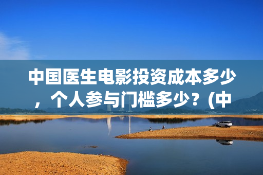 中国医生电影投资成本多少，个人参与门槛多少？(中国医生电影被投诉)
