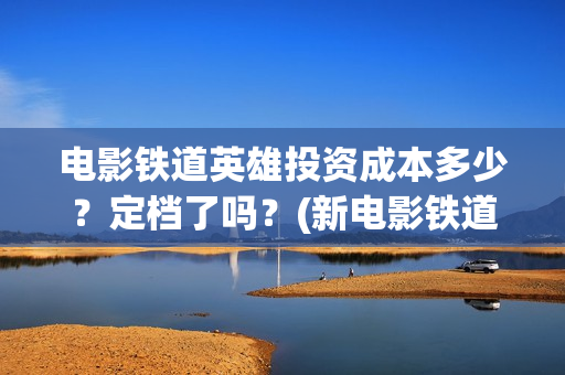 电影铁道英雄投资成本多少？定档了吗？(新电影铁道英雄)