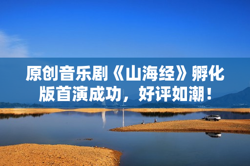 原创音乐剧《山海经》孵化版首演成功，好评如潮！