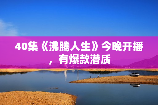 40集《沸腾人生》今晚开播，有爆款潜质