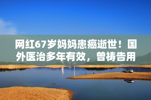 网红67岁妈妈患癌逝世！国外医治多年有效，曾祷告用命换女儿安全