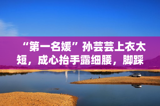 “第一名媛”孙芸芸上衣太短，成心抬手露细腰，脚踩一双7千拖鞋