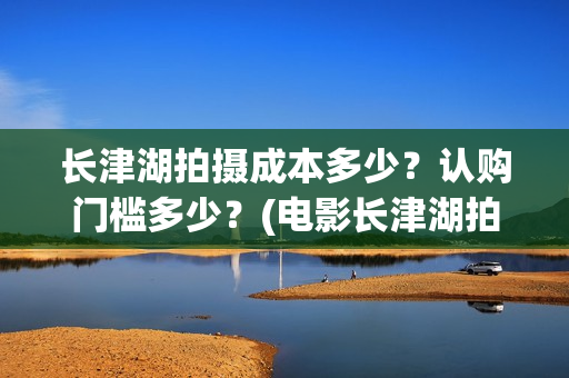 长津湖拍摄成本多少？认购门槛多少？(电影长津湖拍摄成本)