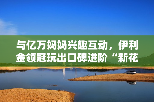 与亿万妈妈兴趣互动，伊利金领冠玩出口碑进阶“新花样”