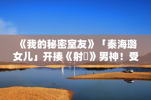 《我的秘密室友》「秦海璐女儿」开揍《射鵰》男神！受封2022最恰蛮横女友