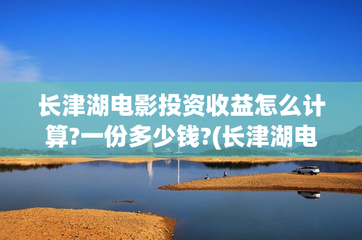 长津湖电影投资收益怎么计算?一份多少钱?(长津湖电影投资收益)