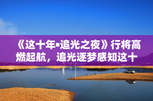 《这十年•追光之夜》行将高燃起航，追光逐梦感知这十年开展