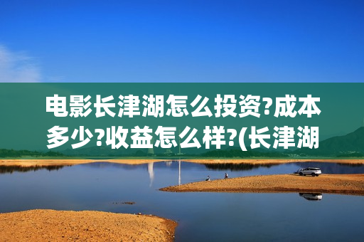 电影长津湖怎么投资?成本多少?收益怎么样?(长津湖电影细节解说)