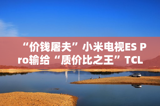 “价钱屠夫”小米电视ES Pro输给“质价比之王”TCL V8G