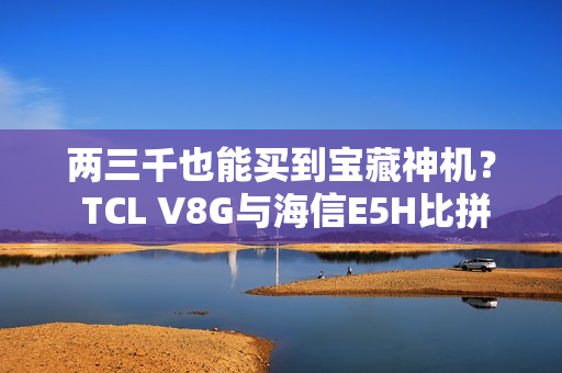 两三千也能买到宝藏神机? TCL V8G与海信E5H比拼一波 两三千也能买到宝藏神机? TCL V8G与海信E5H比拼一波