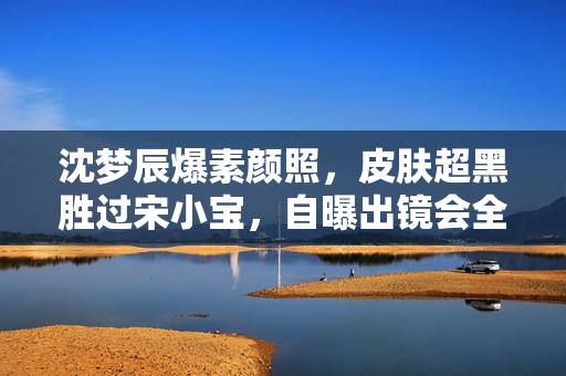 沈梦辰爆素颜照，皮肤超黑胜过宋小宝，自曝出镜会全身擦粉