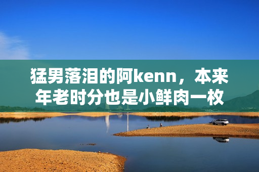 猛男落泪的阿kenn，本来年老时分也是小鲜肉一枚