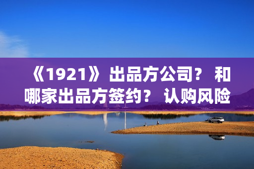 《1921》 出品方公司？ 和哪家出品方签约？ 认购风险高不高？(出品方和联合出品方的区别)