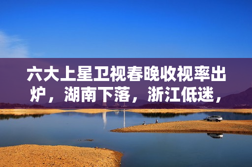 六大上星卫视春晚收视率出炉，湖南下落，浙江低迷，冠军实至名归