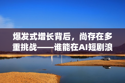 爆发式增长背后，尚存在多重挑战——谁能在AI短剧浪潮中脱颖而出(爆发式增长的近义词)