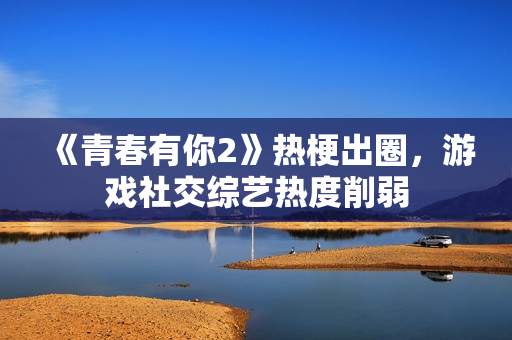 《青春有你2》热梗出圈,游戏社交综艺热度削弱 《青春有你2》热梗出圈,游戏社交综艺热度削弱