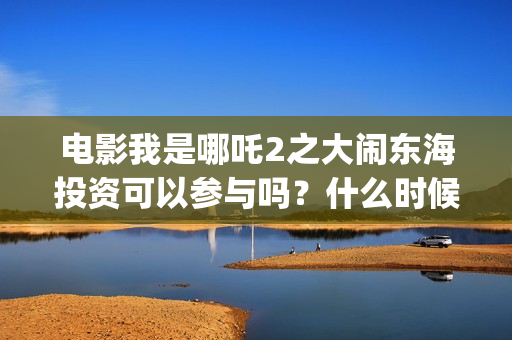 电影我是哪吒2之大闹东海投资可以参与吗？什么时候上映？(电影我是哪吒)