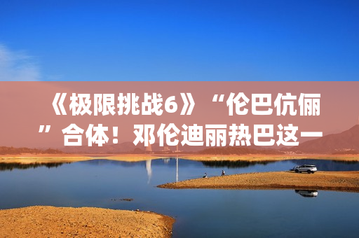 《极限挑战6》“伦巴伉俪”合体！邓伦迪丽热巴这一行为cp满满