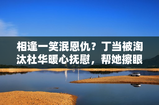 相逢一笑泯恩仇？丁当被淘汰杜华暖心抚慰，帮她擦眼泪又抹了归去
