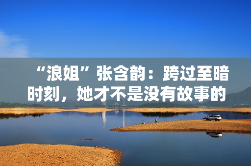 “浪姐”张含韵：跨过至暗时刻，她才不是没有故事的女同窗
