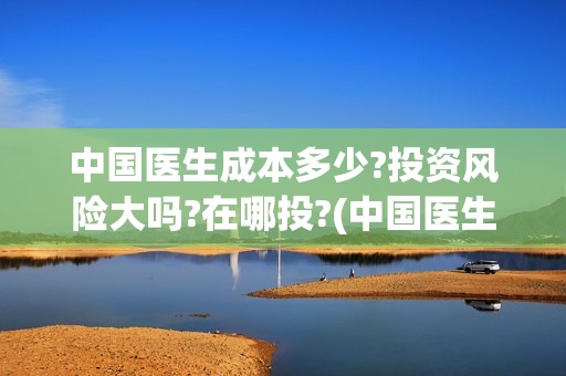 中国医生成本多少?投资风险大吗?在哪投?(中国医生价钱)