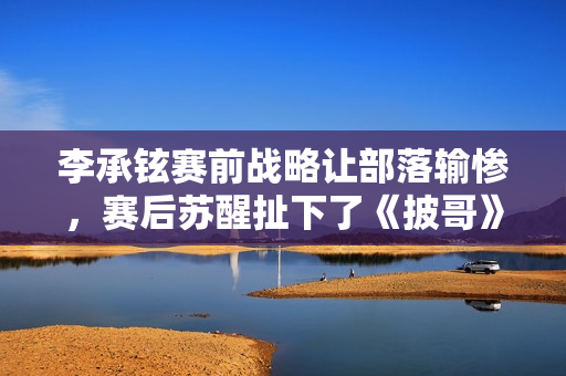 李承铉赛前战略让部落输惨，赛后苏醒扯下了《披哥》的遮羞布