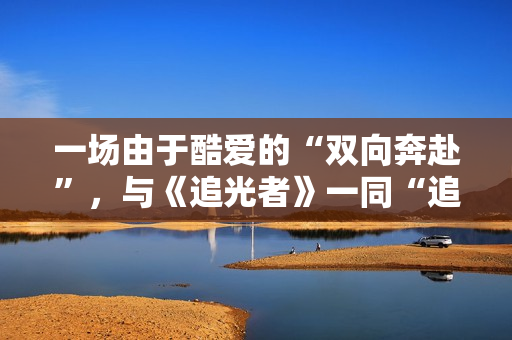 一场由于酷爱的“双向奔赴”，与《追光者》一同“追光”